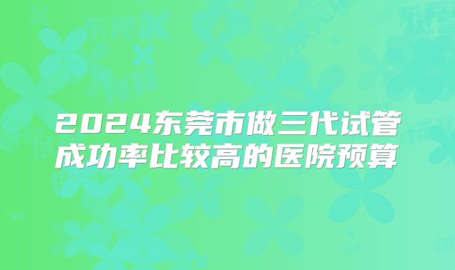 2024东莞市做三代试管成功率比较高的医院预算