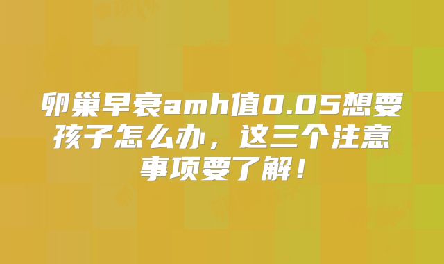 卵巢早衰amh值0.05想要孩子怎么办，这三个注意事项要了解！
