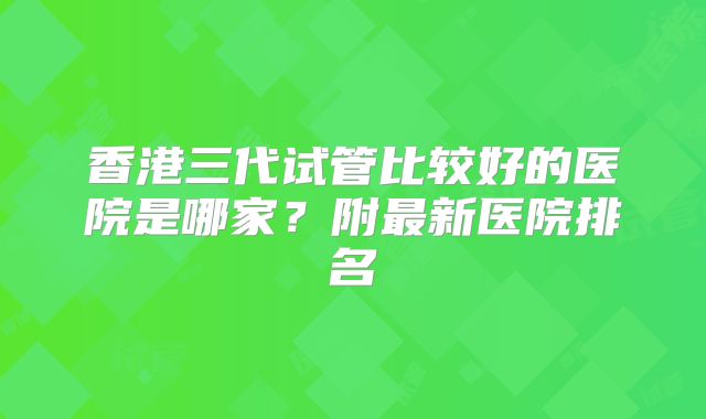 香港三代试管比较好的医院是哪家？附最新医院排名