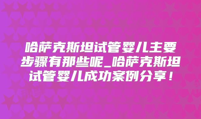 哈萨克斯坦试管婴儿主要步骤有那些呢_哈萨克斯坦试管婴儿成功案例分享！