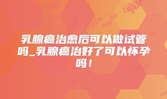 乳腺癌治愈后可以做试管吗_乳腺癌治好了可以怀孕吗！