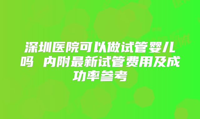深圳医院可以做试管婴儿吗 内附最新试管费用及成功率参考