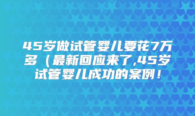 45岁做试管婴儿要花7万多(最新回应来了,45岁试管婴儿成功的案例!