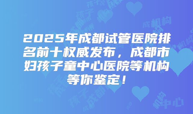 2025年成都试管医院排名前十权威发布,成都市妇孩子童中心医院等机构等你鉴定!