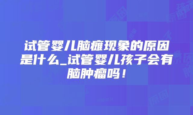试管婴儿脑瘫现象的原因是什么_试管婴儿孩子会有脑肿瘤吗！