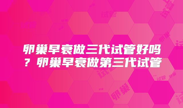 卵巢早衰做三代试管好吗？卵巢早衰做第三代试管