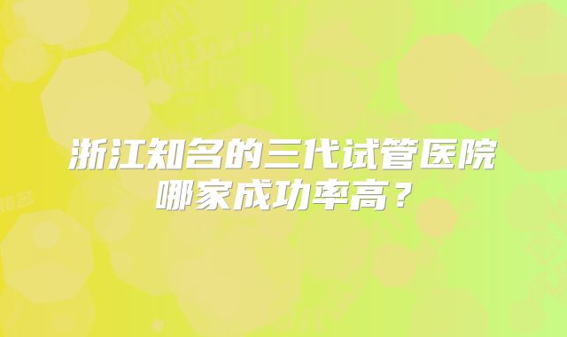 浙江知名的三代试管医院哪家成功率高？