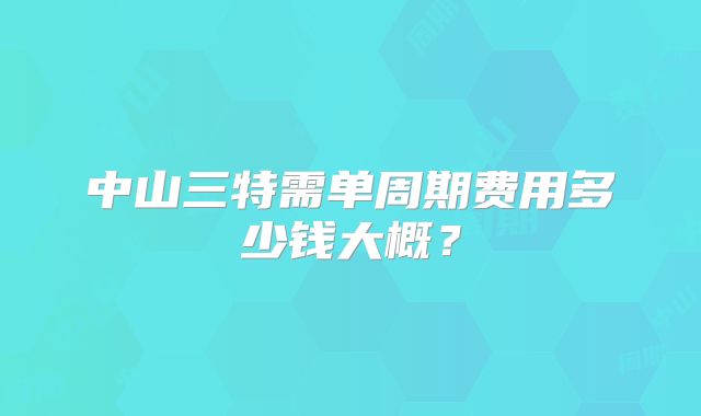 中山三特需单周期费用多少钱大概？