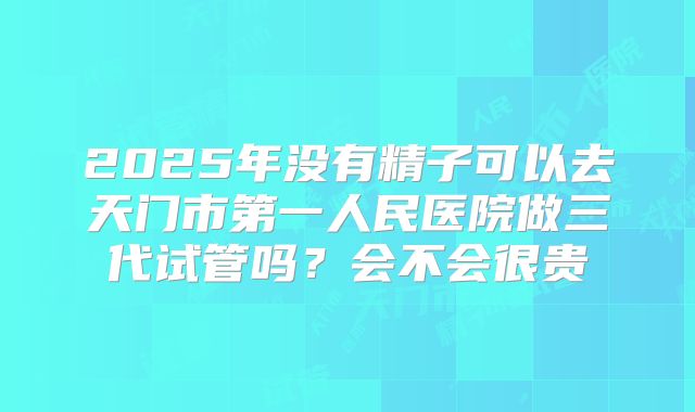 2025年没有精子可以去天门市第一人民医院做三代试管吗？会不会很贵