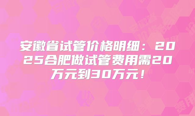 安徽省试管价格明细：2025合肥做试管费用需20万元到30万元！