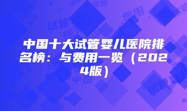 中国十大试管婴儿医院排名榜：与费用一览（2024版）