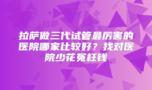 拉萨做三代试管最厉害的医院哪家比较好?找对医院少花冤枉钱