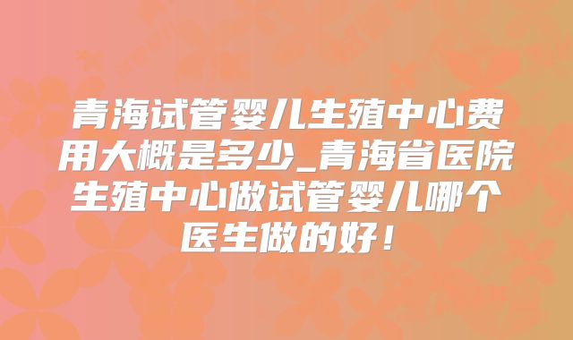 青海试管婴儿生殖中心费用大概是多少_青海省医院生殖中心做试管婴儿哪个医生做的好！