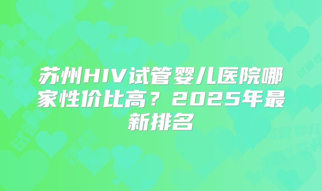 苏州HIV试管婴儿医院哪家性价比高？2025年最新排名
