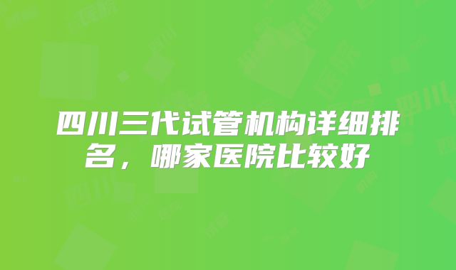 四川三代试管机构详细排名,哪家医院比较好