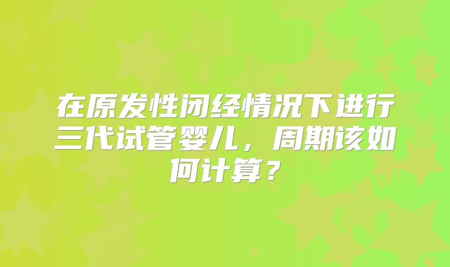 在原发性闭经情况下进行三代试管婴儿，周期该如何计算？
