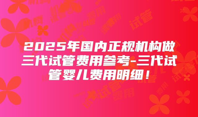 2025年国内正规机构做三代试管费用参考-三代试管婴儿费用明细！