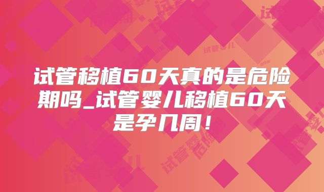试管移植60天真的是危险期吗_试管婴儿移植60天是孕几周!
