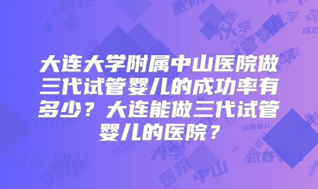 大连大学附属中山医院做三代试管婴儿的成功率有多少？大连能做三代试管婴儿的医院？