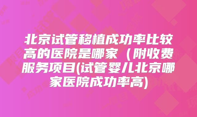 北京试管移植成功率比较高的医院是哪家(附收费服务项目(试管婴儿北京哪家医院成功率高)