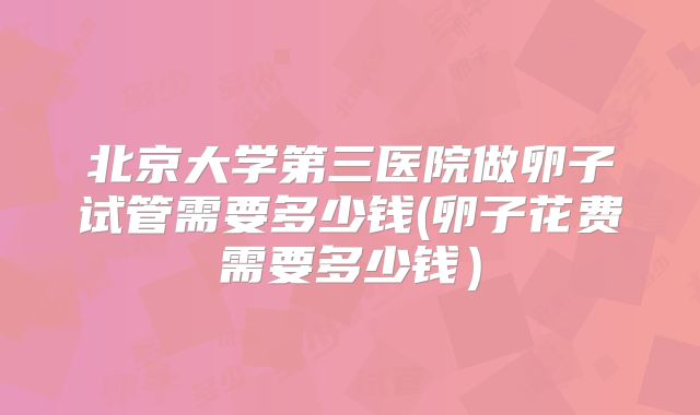 北京大学第三医院做卵子试管需要多少钱(卵子花费需要多少钱）