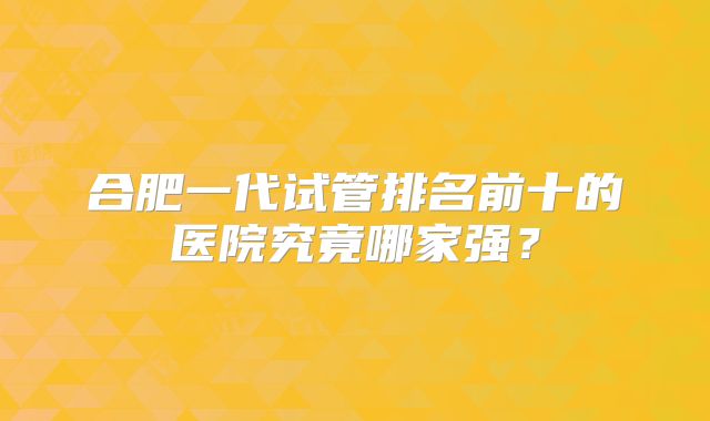 合肥一代试管排名前十的医院究竟哪家强？