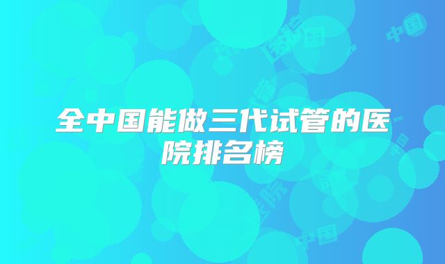 全中国能做三代试管的医院排名榜
