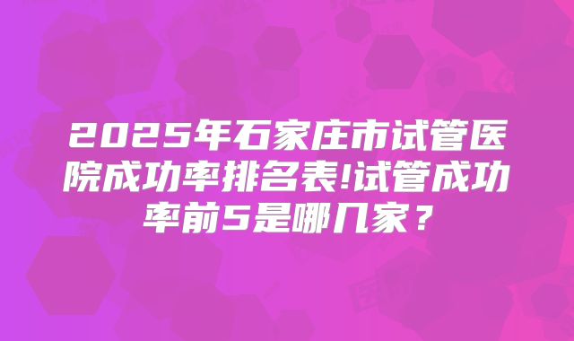 2025年石家庄市试管医院成功率排名表!试管成功率前5是哪几家?
