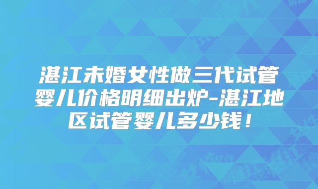 湛江未婚女性做三代试管婴儿价格明细出炉-湛江地区试管婴儿多少钱！