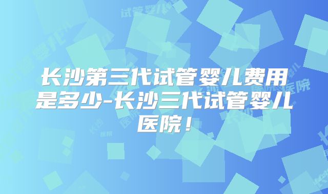 长沙第三代试管婴儿费用是多少-长沙三代试管婴儿医院!