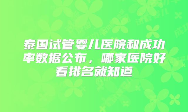 泰国试管婴儿医院和成功率数据公布，哪家医院好看排名就知道