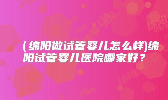 (绵阳做试管婴儿怎么样)绵阳试管婴儿医院哪家好?