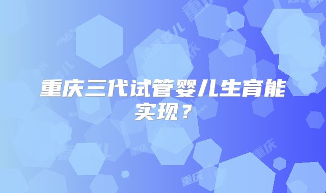 重庆三代试管婴儿生育能实现？