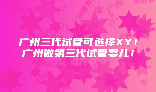 广州三代试管可选择XY!广州做第三代试管婴儿!