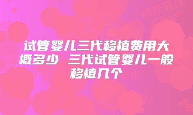 试管婴儿三代移植费用大概多少 三代试管婴儿一般移植几个