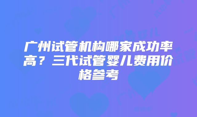 广州试管机构哪家成功率高？三代试管婴儿费用价格参考