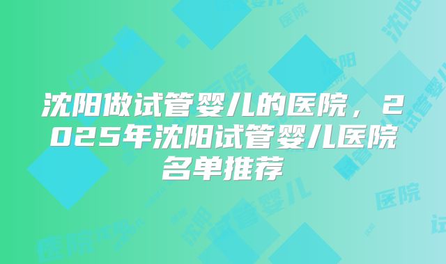 沈阳做试管婴儿的医院,2025年沈阳试管婴儿医院名单推荐