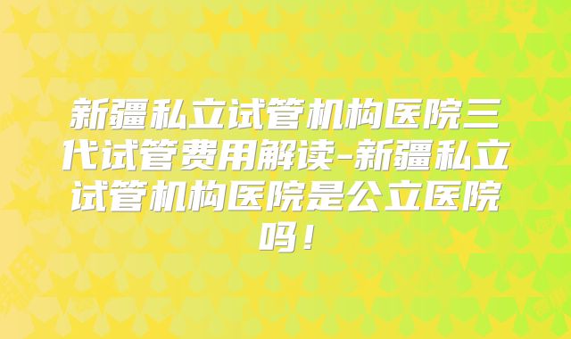 新疆私立试管机构医院三代试管费用解读-新疆私立试管机构医院是公立医院吗!