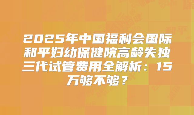 2025年中国福利会国际和平妇幼保健院高龄失独三代试管费用全解析：15万够不够？