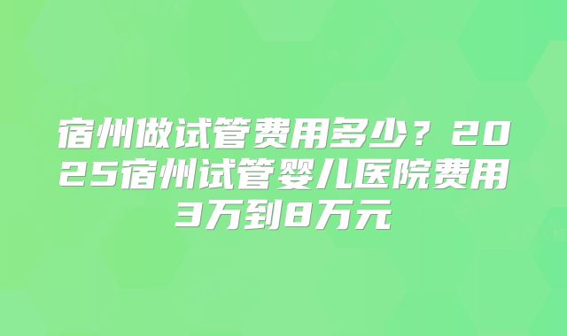 宿州做试管费用多少?2025宿州试管婴儿医院费用3万到8万元