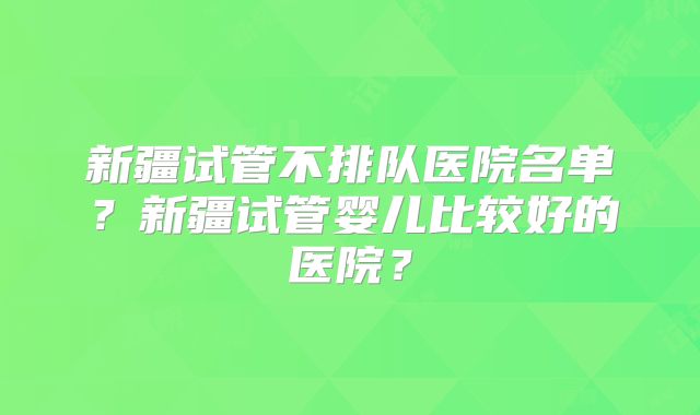 新疆试管不排队医院名单？新疆试管婴儿比较好的医院？