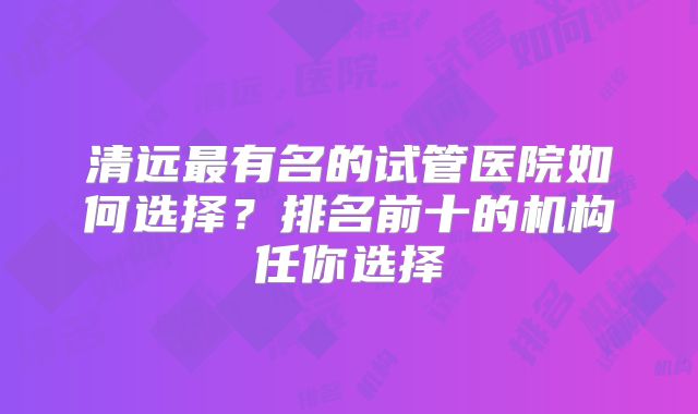 清远最有名的试管医院如何选择？排名前十的机构任你选择
