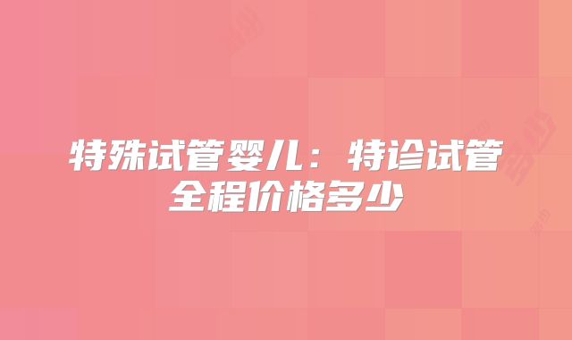 特殊试管婴儿:特诊试管全程价格多少