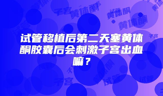 试管移植后第二天塞黄体酮胶囊后会刺激子宫出血嘛?