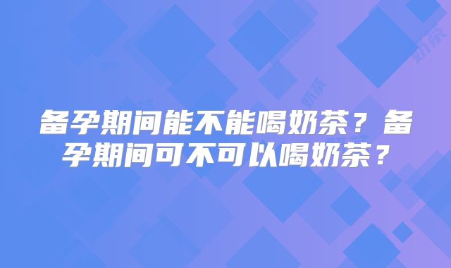 备孕期间能不能喝奶茶?备孕期间可不可以喝奶茶?