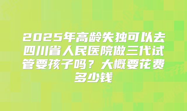 2025年高龄失独可以去四川省人民医院做三代试管要孩子吗?大概要花费多少钱