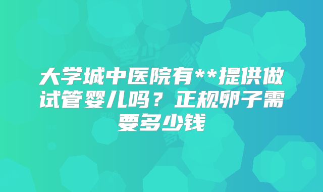 大学城中医院有**提供做试管婴儿吗?正规卵子需要多少钱