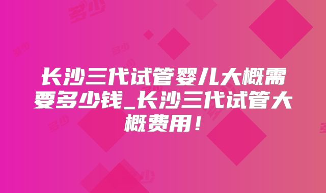 长沙三代试管婴儿大概需要多少钱_长沙三代试管大概费用！