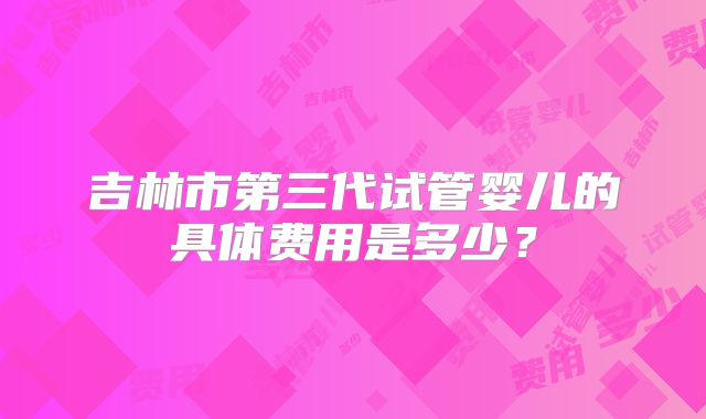 吉林市第三代试管婴儿的具体费用是多少?