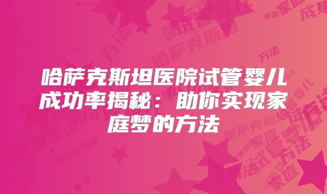 哈萨克斯坦医院试管婴儿成功率揭秘:助你实现家庭梦的方法